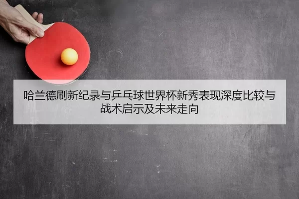 ha-lan-de-shua-xin-ji-lu-yu-ping-pang-qiu-shi-jie-bei-xin-xiu-biao-xian-shen-du-bi-jiao-yu-zhan-shu-qi-shi-ji-wei-lai-2-489.jpg
