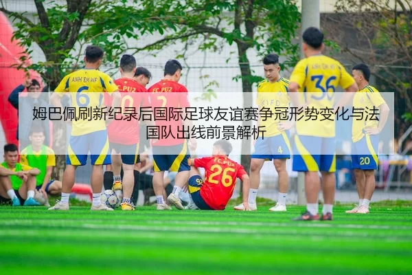 姆巴佩刷新纪录后国际足球友谊赛争冠形势变化与法国队出线前景解析